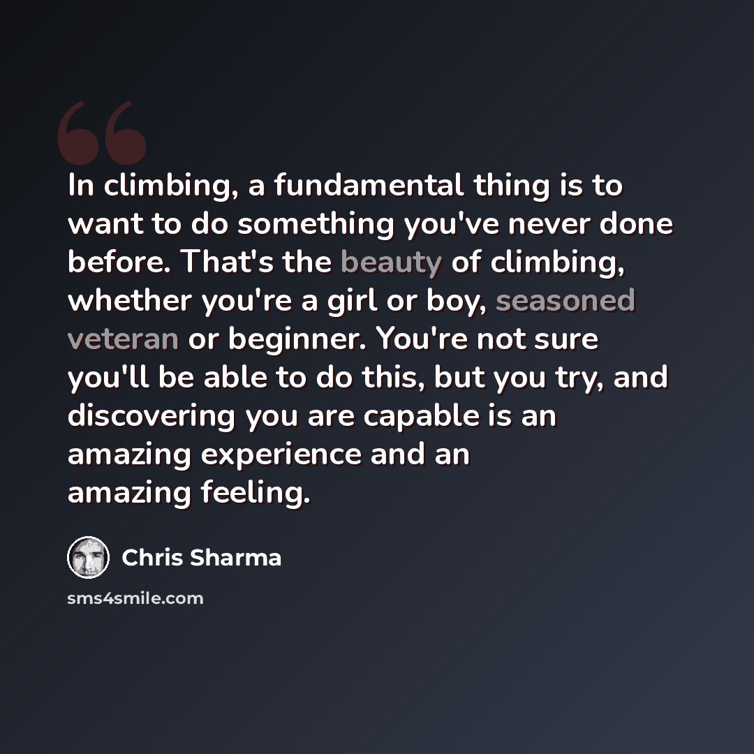 “In climbing, a fundamental thing is to want to do something you've never done before. That's the beauty of climbing, whether you're a girl or boy, seasoned veteran or beginner. You're not sure you'll be able to do this, but you try, and discovering you are capable is an amazing experience and an…” quote by Chris Sharma