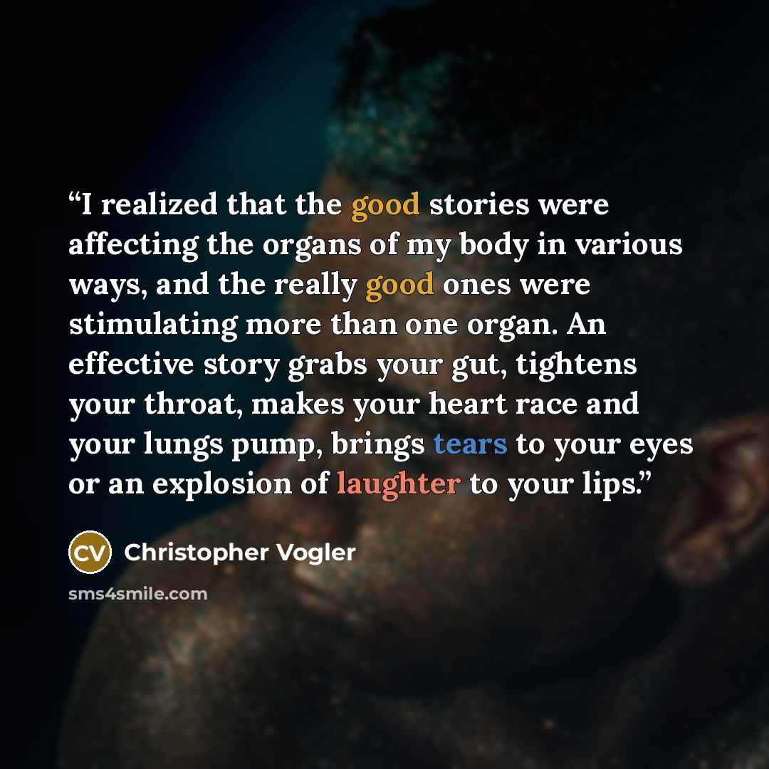 “I realized that the good stories were affecting the organs of my body in various ways, and the really good ones were stimulating more than one organ. An effective story grabs your gut, tightens your throat, makes your heart race and your lungs pump, brings tears to your eyes or an explosion of…” quote by Christopher Vogler