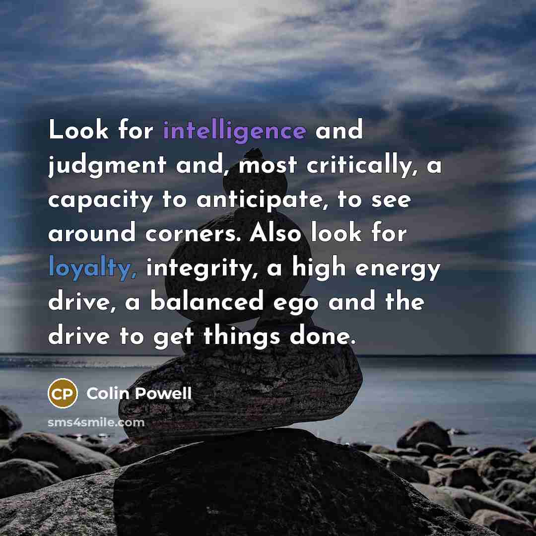 “Look for intelligence and judgment and, most critically, a capacity to anticipate, to see around corners. Also look for loyalty, integrity, a high energy drive, a balanced ego and the drive to get things done.” quote by Colin Powell