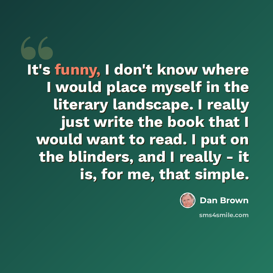 “It's funny, I don't know where I would place myself in the literary landscape. I really just write the book that I would want to read. I put on the blinders, and I really - it is, for me, that simple.” quote by Dan Brown