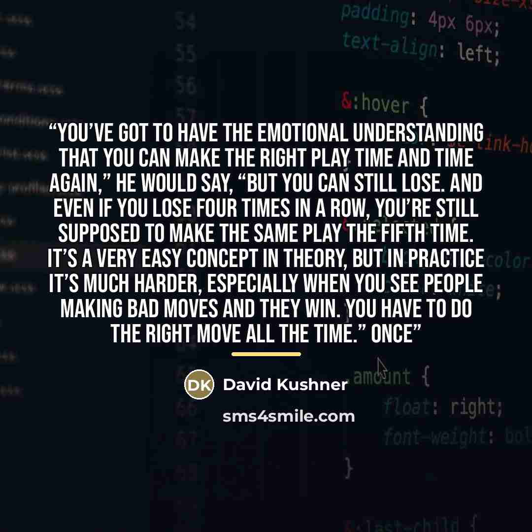 “You’ve got to have the emotional understanding that you can make the right play time and time again,” he would say, “but you can still lose. And even if you lose four times in a row, you’re still supposed to make the same play the fifth time. It’s a very easy concept in theory, but in practice…” quote by David Kushner