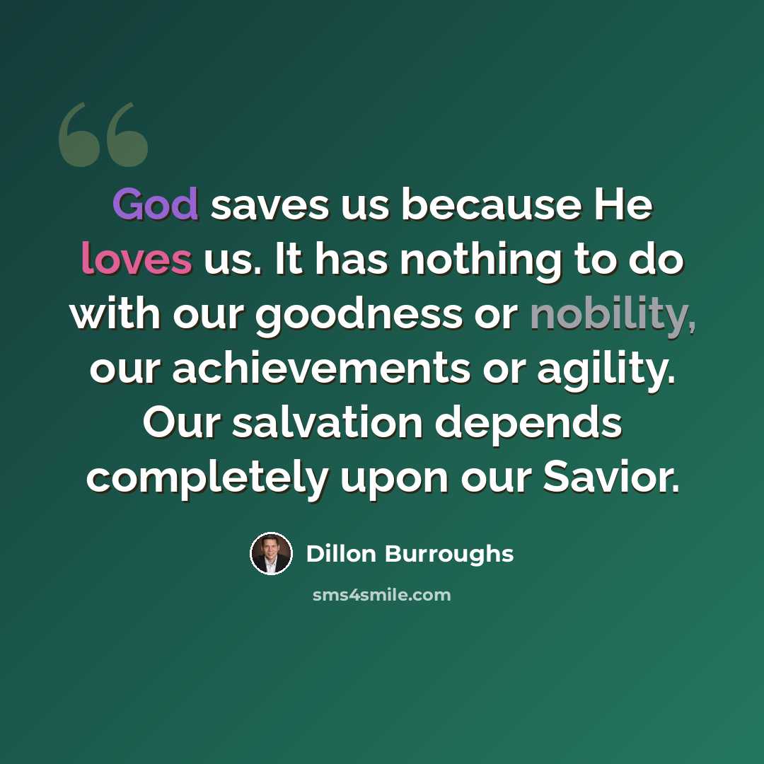 “God saves us because He loves us. It has nothing to do with our goodness or nobility, our achievements or agility. Our salvation depends completely upon our Savior.” quote by Dillon Burroughs