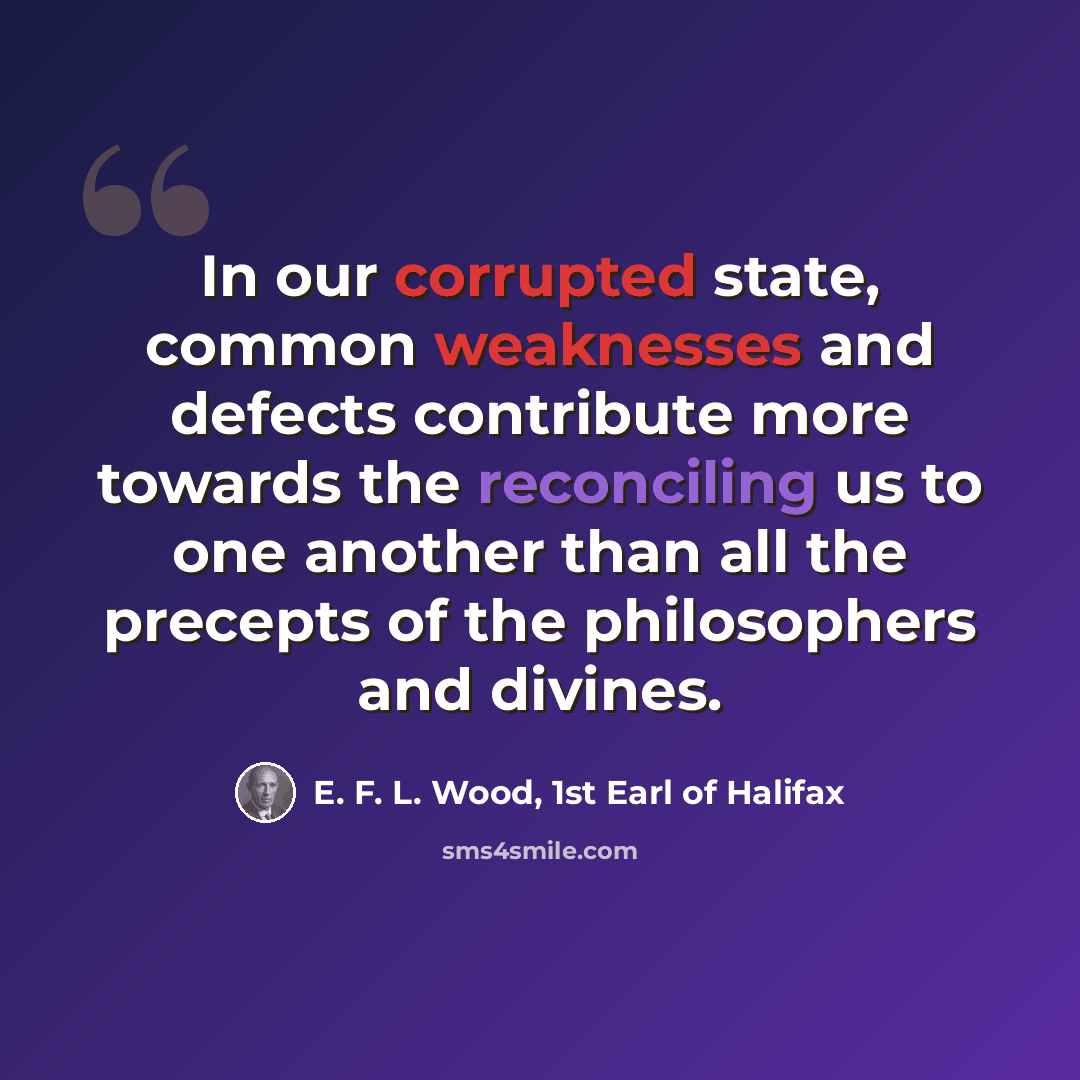 “In our corrupted state, common weaknesses and defects contribute more towards the reconciling us to one another than all the precepts of the philosophers and divines.” quote by E. F. L. Wood, 1st Earl of Halifax