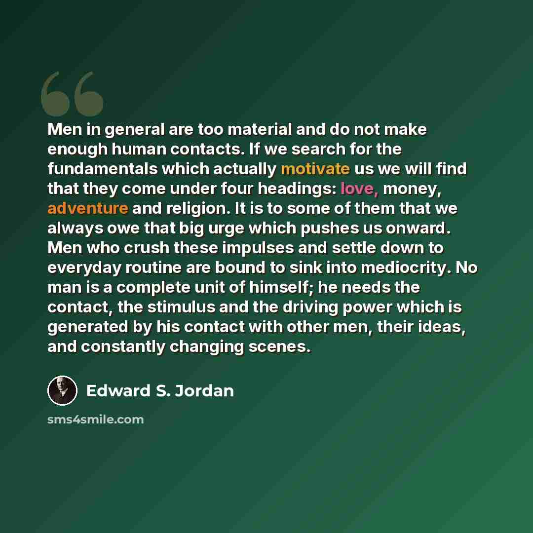 “Men in general are too material and do not make enough human contacts. If we search for the fundamentals which actually motivate us we will find that they come under four headings: love, money, adventure and religion. It is to some of them that we always owe that big urge which pushes us onward…” quote by Edward S. Jordan