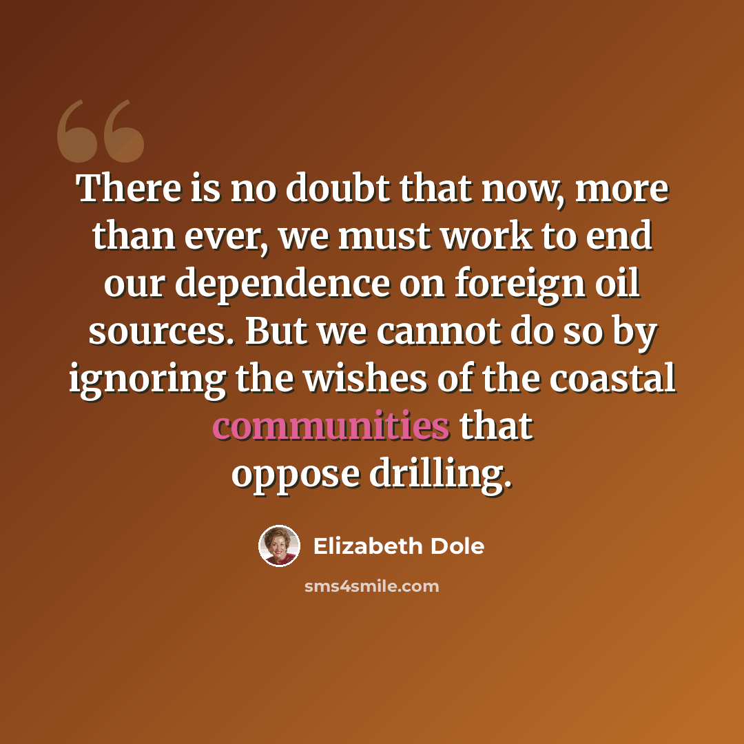 “There is no doubt that now, more than ever, we must work to end our dependence on foreign oil sources. But we cannot do so by ignoring the wishes of the coastal communities that oppose drilling.” quote by Elizabeth Dole