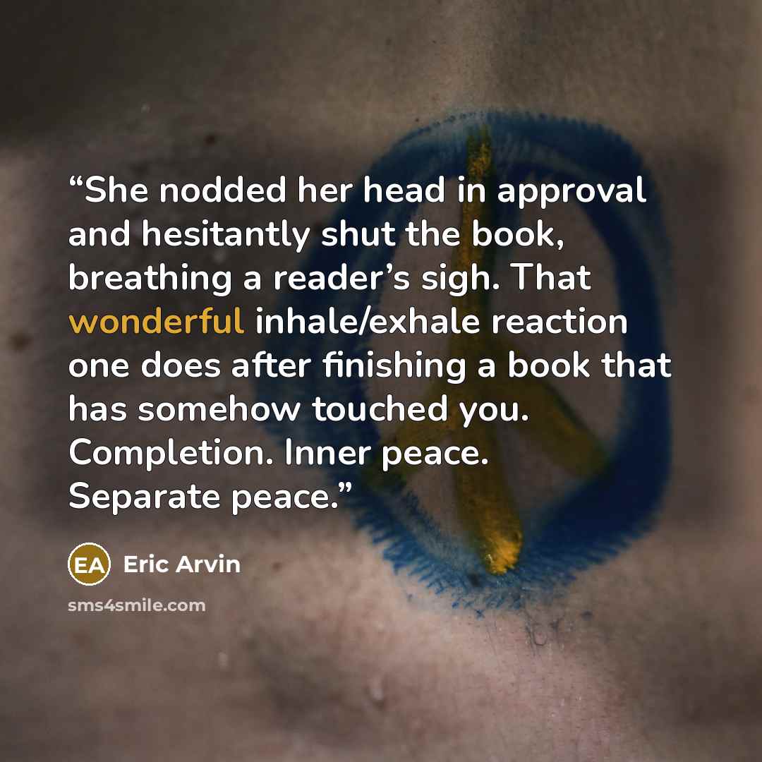 “She nodded her head in approval and hesitantly shut the book, breathing a reader’s sigh. That wonderful inhale/exhale reaction one does after finishing a book that has somehow touched you. Completion. Inner peace. Separate peace.” quote by Eric Arvin