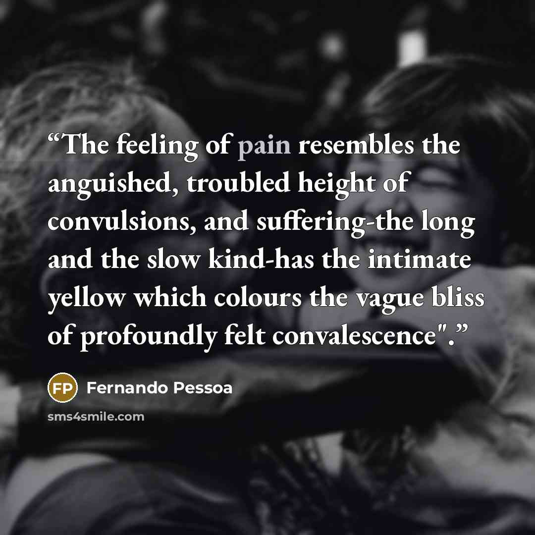 “The feeling of pain resembles the anguished, troubled height of convulsions, and suffering-the long and the slow kind-has the intimate yellow which colours the vague bliss of profoundly felt convalescence".” quote by Fernando Pessoa