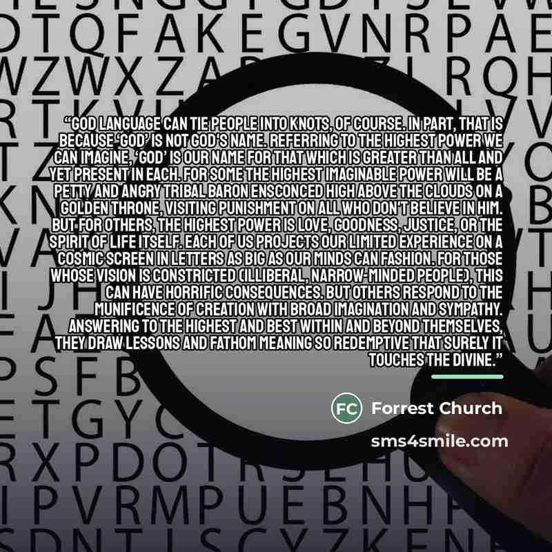 “God language can tie people into knots, of course. In part, that is because ‘God’ is not God's name. Referring to the highest power we can imagine, ‘God’ is our name for that which is greater than all and yet present in each. For some the highest imaginable power will be a petty and angry tribal…” quote by Forrest Church