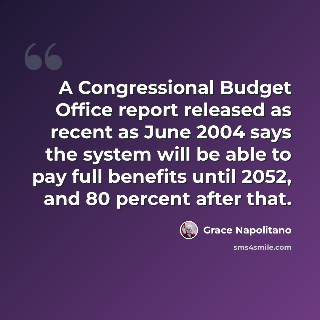 “A Congressional Budget Office report released as recent as June 2004 says the system will be able to pay full benefits until 2052, and 80 percent after that.” quote by Grace Napolitano