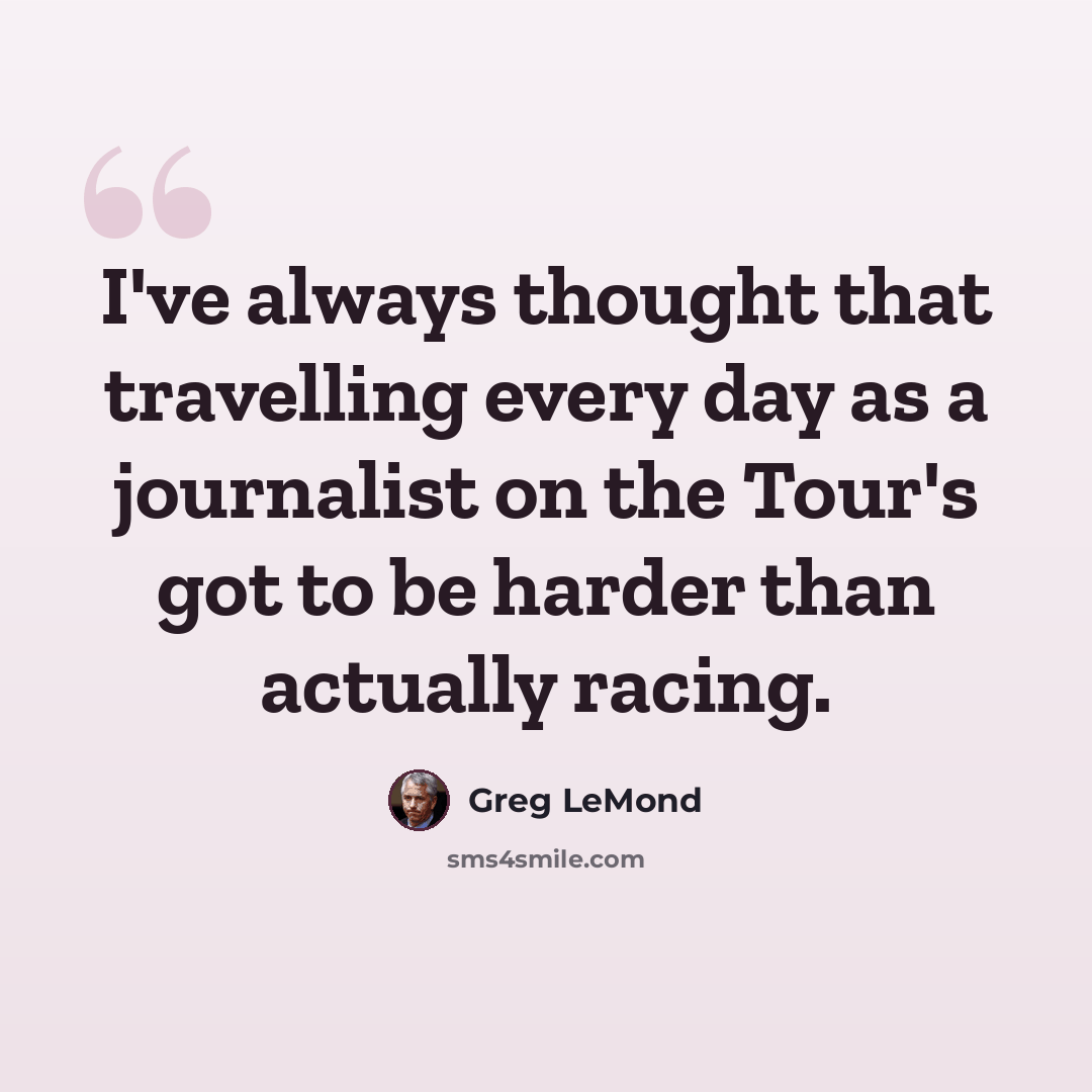 “I've always thought that travelling every day as a journalist on the Tour's got to be harder than actually racing.” quote by Greg LeMond