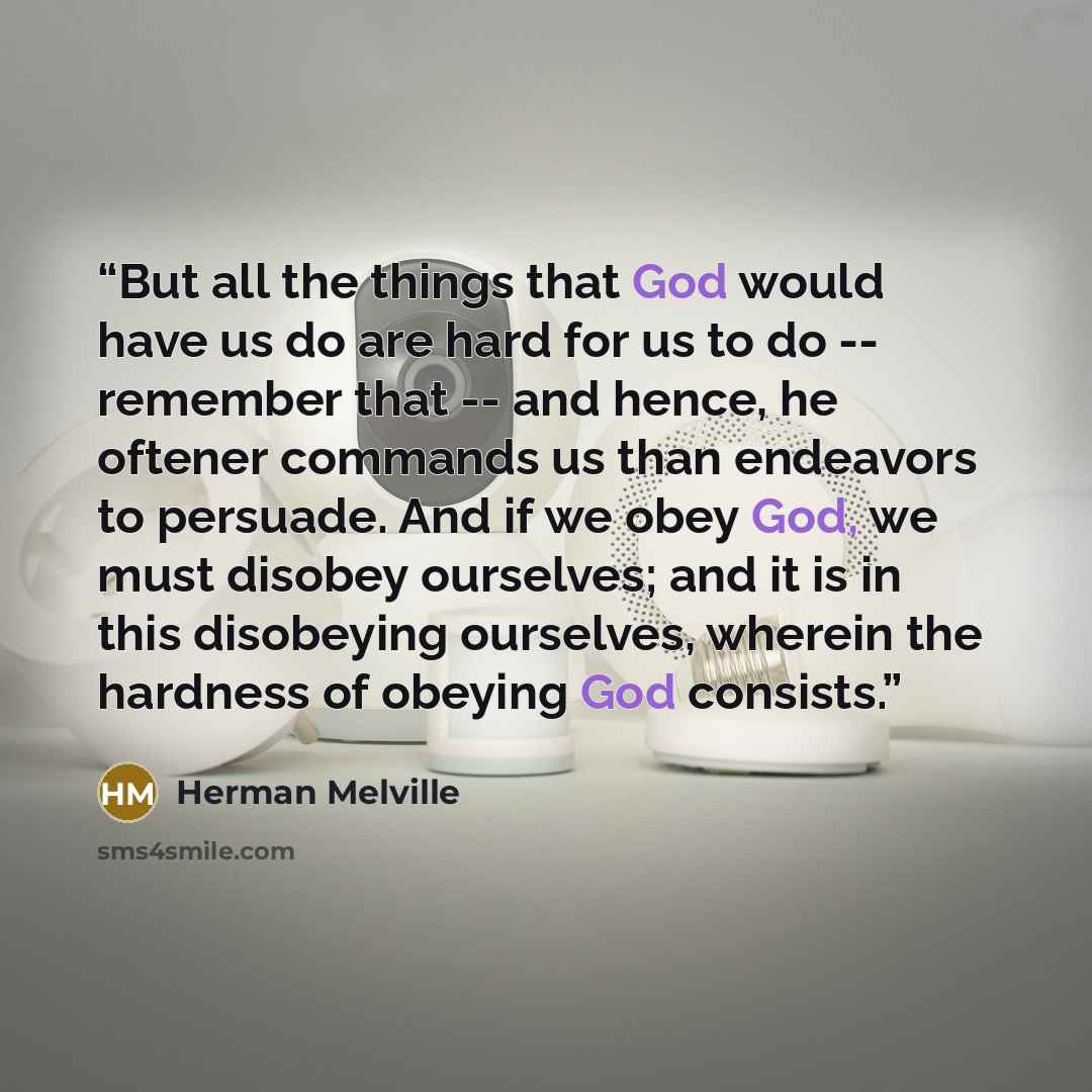 “But all the things that God would have us do are hard for us to do -- remember that -- and hence, he oftener commands us than endeavors to persuade. And if we obey God, we must disobey ourselves; and it is in this disobeying ourselves, wherein the hardness of obeying God consists.” quote by Herman Melville