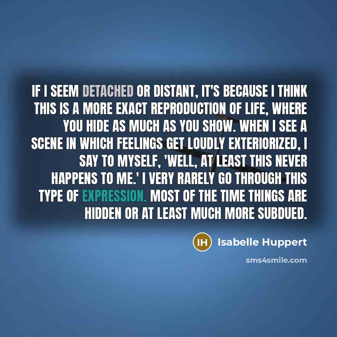 “If I seem detached or distant, it's because I think this is a more exact reproduction of life, where you hide as much as you show. When I see a scene in which feelings get loudly exteriorized, I say to myself, 'Well, at least this never happens to me.' I very rarely go through this type of…” quote by Isabelle Huppert