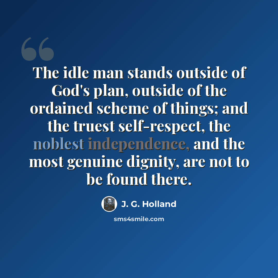 “The idle man stands outside of God's plan, outside of the ordained scheme of things; and the truest self-respect, the noblest independence, and the most genuine dignity, are not to be found there.” quote by J. G. Holland