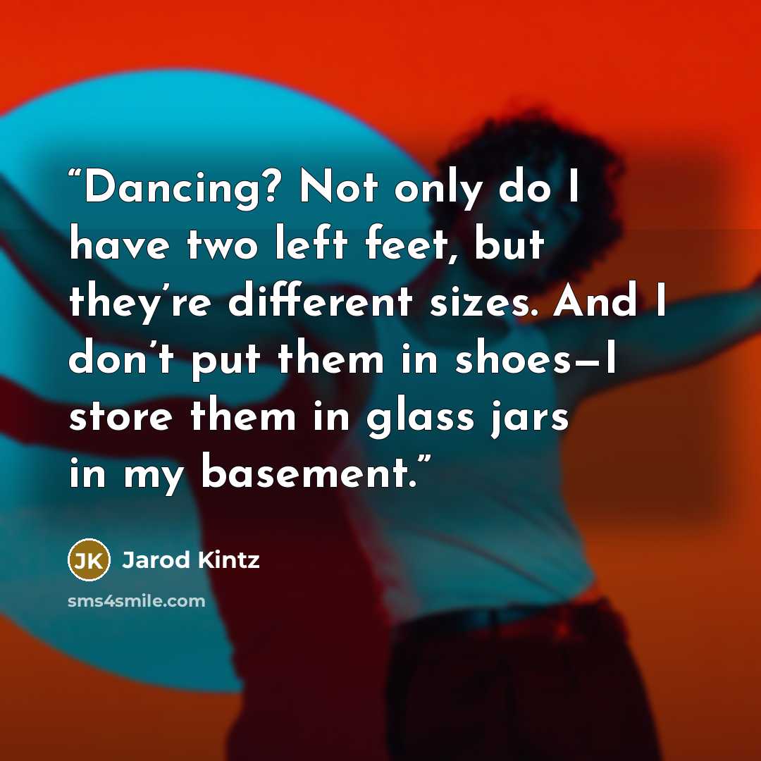 “Dancing? Not only do I have two left feet, but they’re different sizes. And I don’t put them in shoes—I store them in glass jars in my basement.” quote by Jarod Kintz