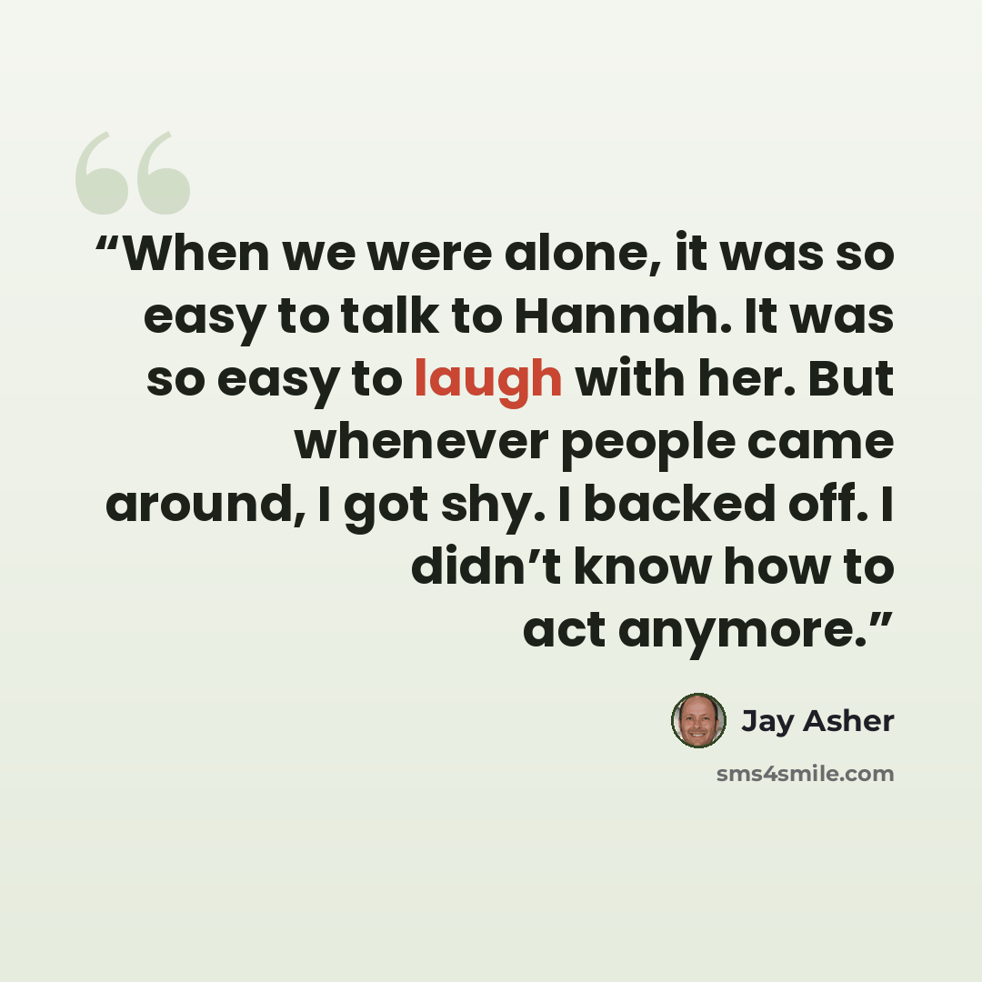 “When we were alone, it was so easy to talk to Hannah. It was so easy to laugh with her. But whenever people came around, I got shy. I backed off. I didn’t know how to act anymore.” quote by Jay Asher