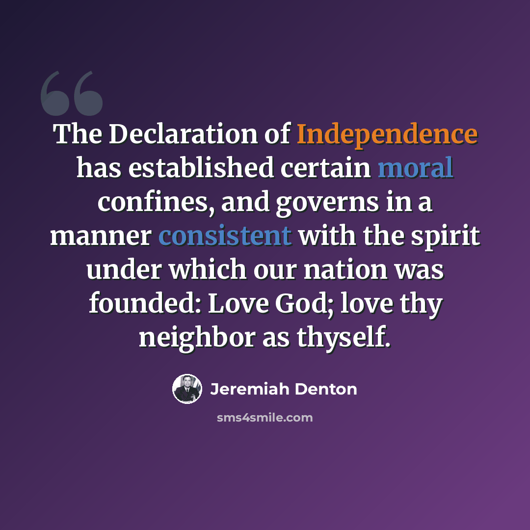 “The Declaration of Independence has established certain moral confines, and governs in a manner consistent with the spirit under which our nation was founded: Love God; love thy neighbor as thyself.” quote by Jeremiah Denton