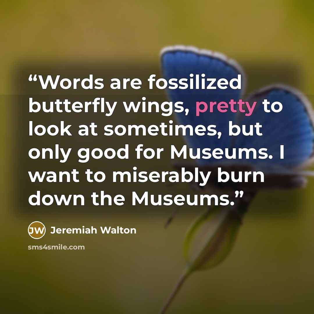 “Words are fossilized butterfly wings, pretty to look at sometimes, but only good for Museums. I want to miserably burn down the Museums.” quote by Jeremiah Walton