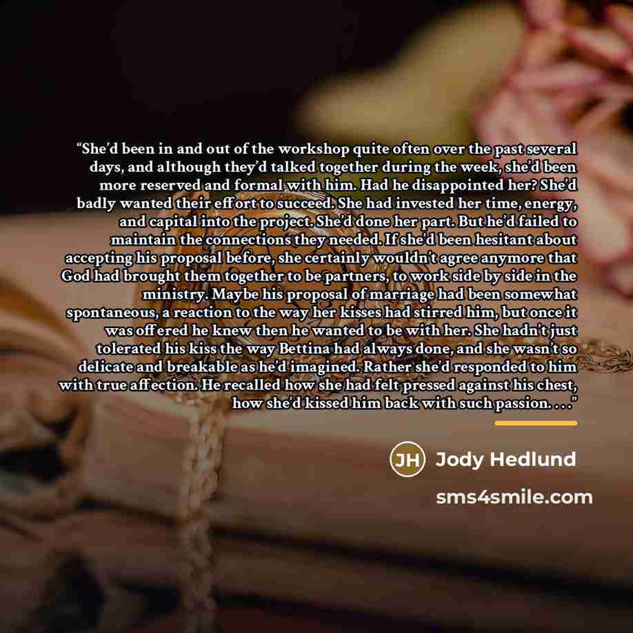 “She’d been in and out of the workshop quite often over the past several days, and although they’d talked together during the week, she’d been more reserved and formal with him. Had he disappointed her? She’d badly wanted their effort to succeed. She had invested her time, energy, and capital into…” quote by Jody Hedlund