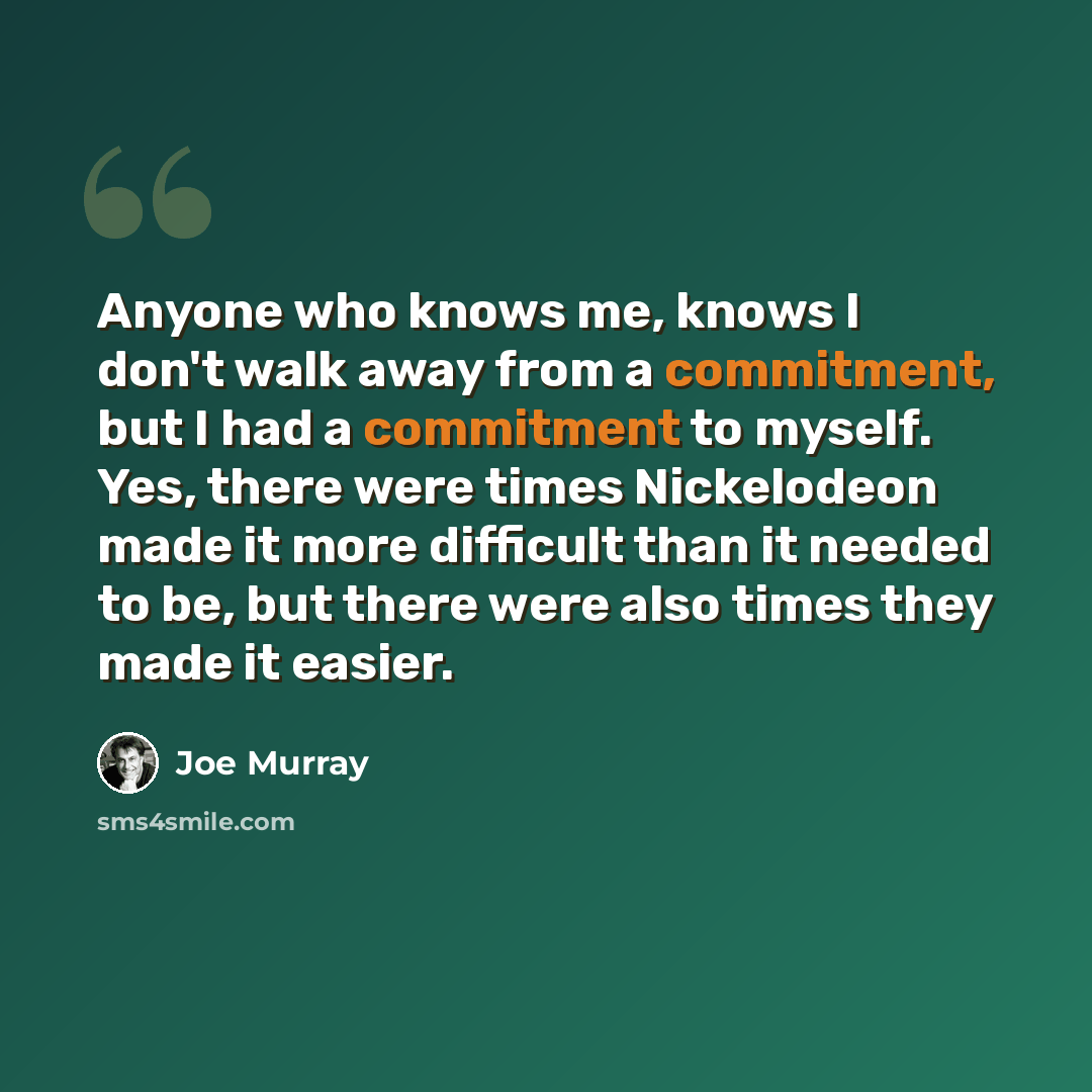 “Anyone who knows me, knows I don't walk away from a commitment, but I had a commitment to myself. Yes, there were times Nickelodeon made it more difficult than it needed to be, but there were also times they made it easier.” quote by Joe Murray