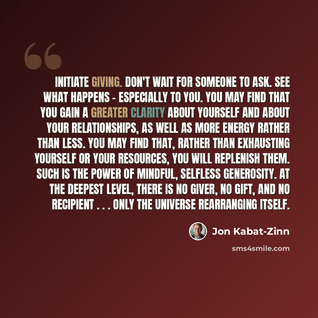 “Initiate giving. Don't wait for someone to ask. See what happens - especially to you. You may find that you gain a greater clarity about yourself and about your relationships, as well as more energy rather than less. You may find that, rather than exhausting yourself or your resources, you will…” quote by Jon Kabat-Zinn