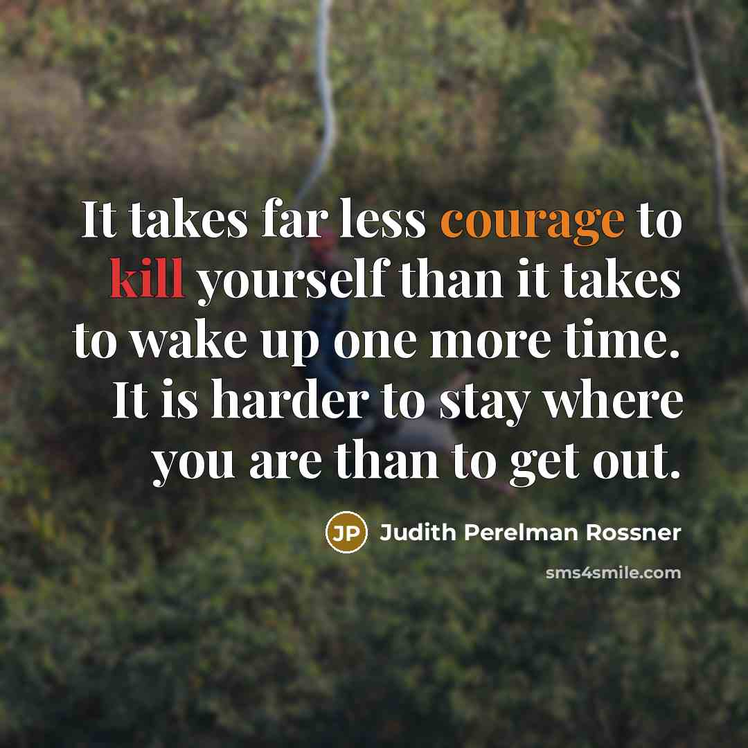 “It takes far less courage to kill yourself than it takes to wake up one more time. It is harder to stay where you are than to get out.” quote by Judith Perelman Rossner