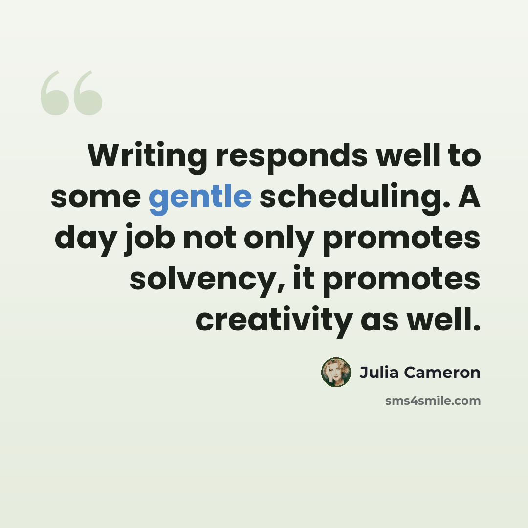“Writing responds well to some gentle scheduling. A day job not only promotes solvency, it promotes creativity as well.” quote by Julia Cameron