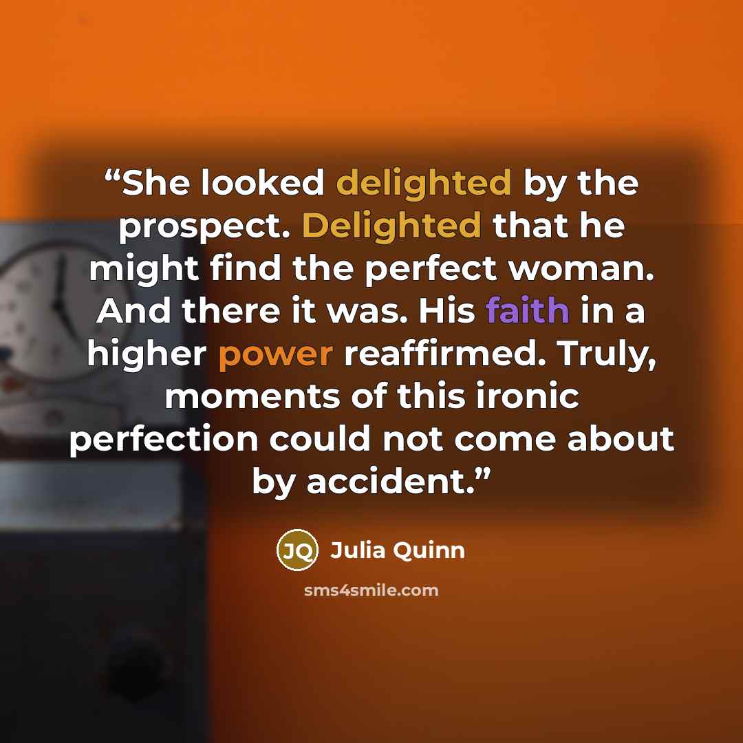 “She looked delighted by the prospect. Delighted that he might find the perfect woman. And there it was. His faith in a higher power reaffirmed. Truly, moments of this ironic perfection could not come about by accident.” quote by Julia Quinn