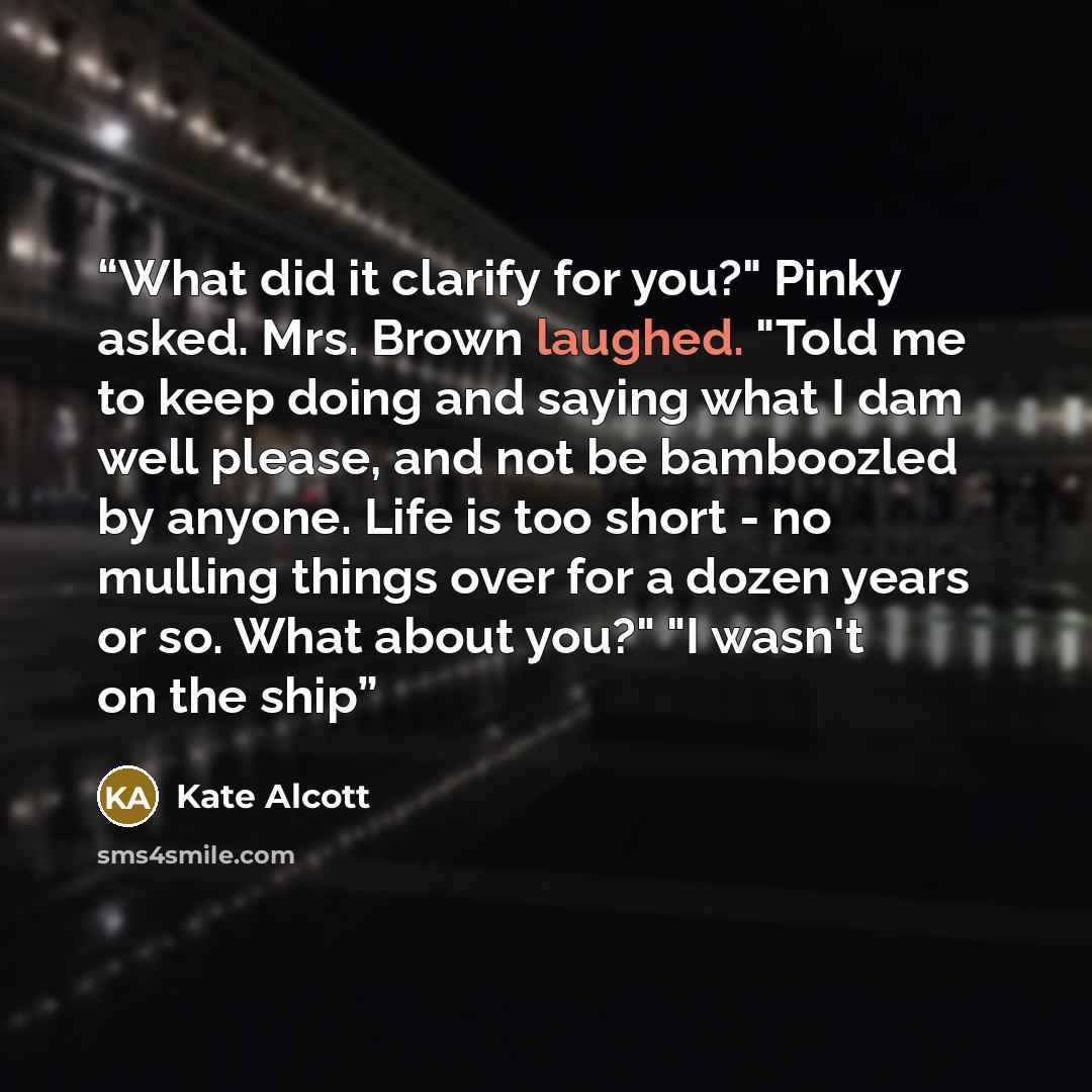 “What did it clarify for you?" Pinky asked. Mrs. Brown laughed. "Told me to keep doing and saying what I dam well please, and not be bamboozled by anyone. Life is too short - no mulling things over for a dozen years or so. What about you?" "I wasn't on the ship” quote by Kate Alcott