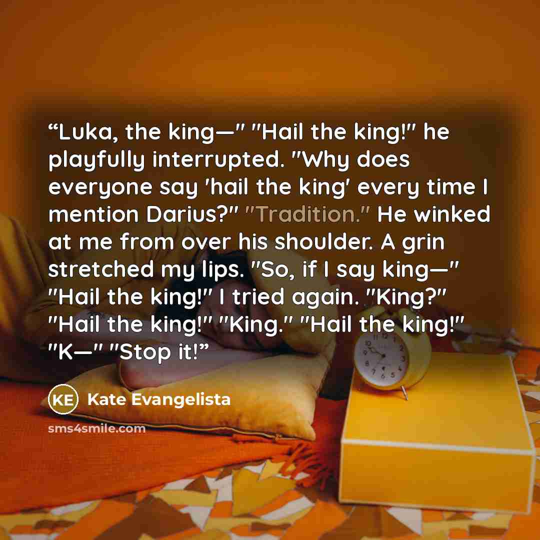 “Luka, the king—" "Hail the king!" he playfully interrupted. "Why does everyone say 'hail the king' every time I mention Darius?" "Tradition." He winked at me from over his shoulder. A grin stretched my lips. "So, if I say king—" "Hail the king!" I tried again. "King?" "Hail the king!" "King."…” quote by Kate Evangelista