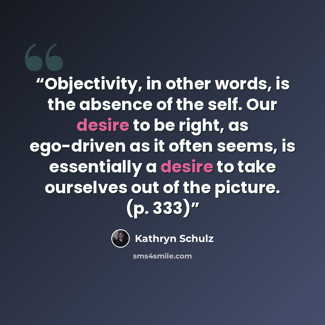 “Objectivity, in other words, is the absence of the self. Our desire to be right, as ego-driven as it often seems, is essentially a desire to take ourselves out of the picture. (p. 333)” quote by Kathryn Schulz