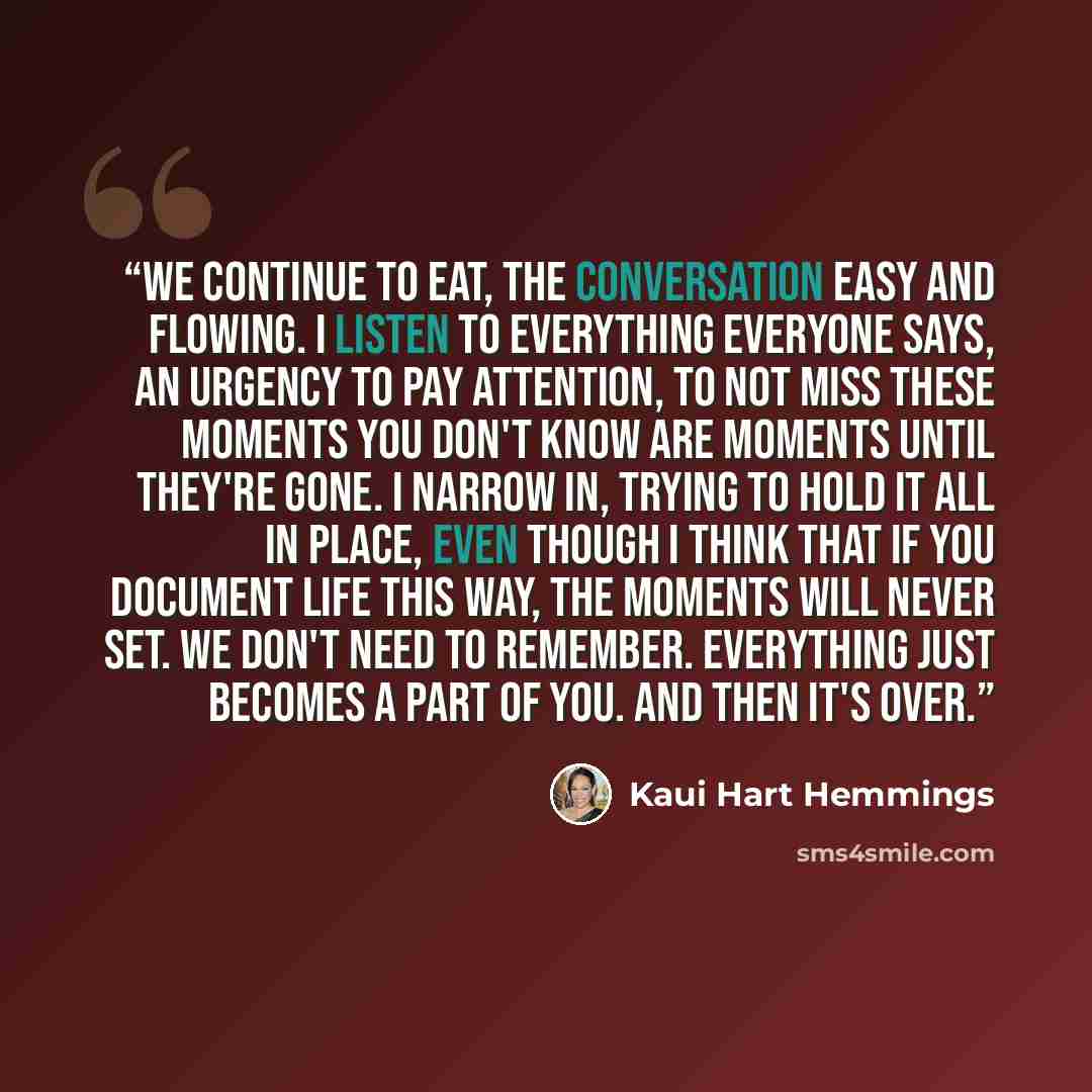 “We continue to eat, the conversation easy and flowing. I listen to everything everyone says, an urgency to pay attention, to not miss these moments you don't know are moments until they're gone. I narrow in, trying to hold it all in place, even though I think that if you document life this way…” quote by Kaui Hart Hemmings