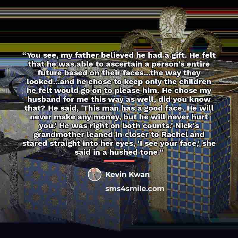 “You see, my father believed he had a gift. He felt that he was able to ascertain a person's entire future based on their faces...the way they looked...and he chose to keep only the children he felt would go on to please him. He chose my husband for me this way as well, did you know that? He said…” quote by Kevin Kwan