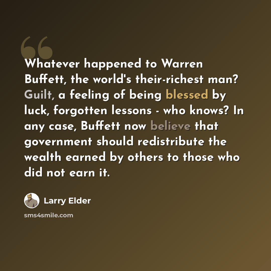 “Whatever happened to Warren Buffett, the world's their-richest man? Guilt, a feeling of being blessed by luck, forgotten lessons - who knows? In any case, Buffett now believe that government should redistribute the wealth earned by others to those who did not earn it.” quote by Larry Elder
