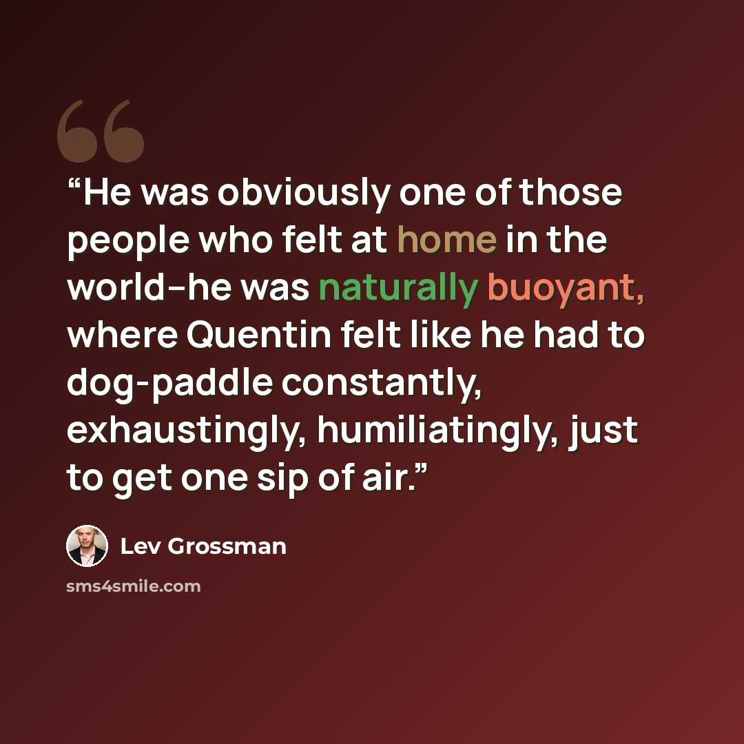 “He was obviously one of those people who felt at home in the world–he was naturally buoyant, where Quentin felt like he had to dog-paddle constantly, exhaustingly, humiliatingly, just to get one sip of air.” quote by Lev Grossman