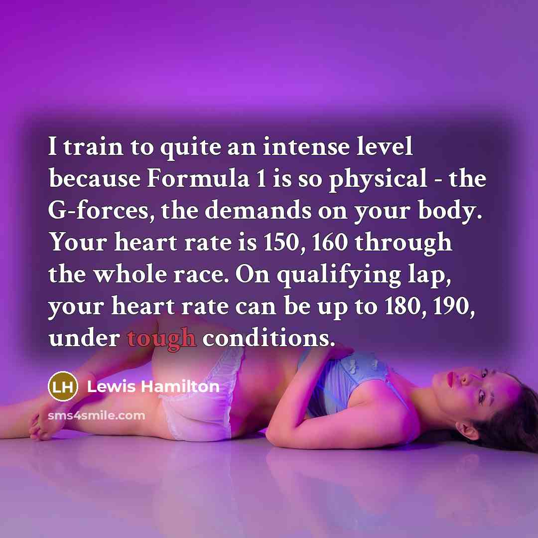 “I train to quite an intense level because Formula 1 is so physical - the G-forces, the demands on your body. Your heart rate is 150, 160 through the whole race. On qualifying lap, your heart rate can be up to 180, 190, under tough conditions.” quote by Lewis Hamilton
