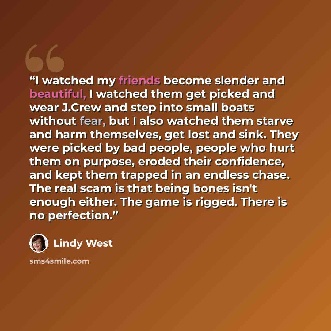 “I watched my friends become slender and beautiful, I watched them get picked and wear J.Crew and step into small boats without fear, but I also watched them starve and harm themselves, get lost and sink. They were picked by bad people, people who hurt them on purpose, eroded their confidence, and…” quote by Lindy West