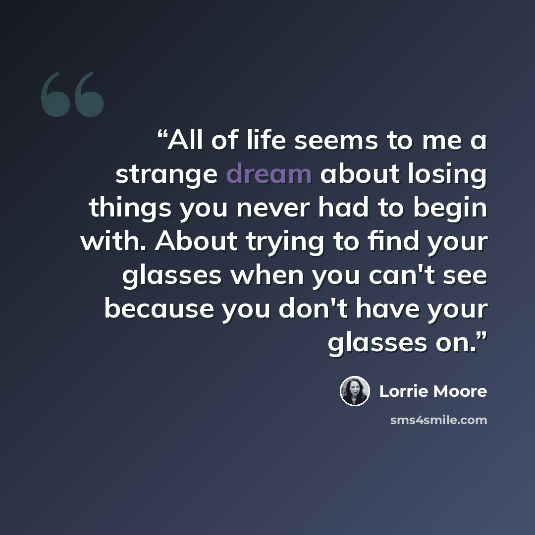 “All of life seems to me a strange dream about losing things you never had to begin with. About trying to find your glasses when you can't see because you don't have your glasses on.” quote by Lorrie Moore
