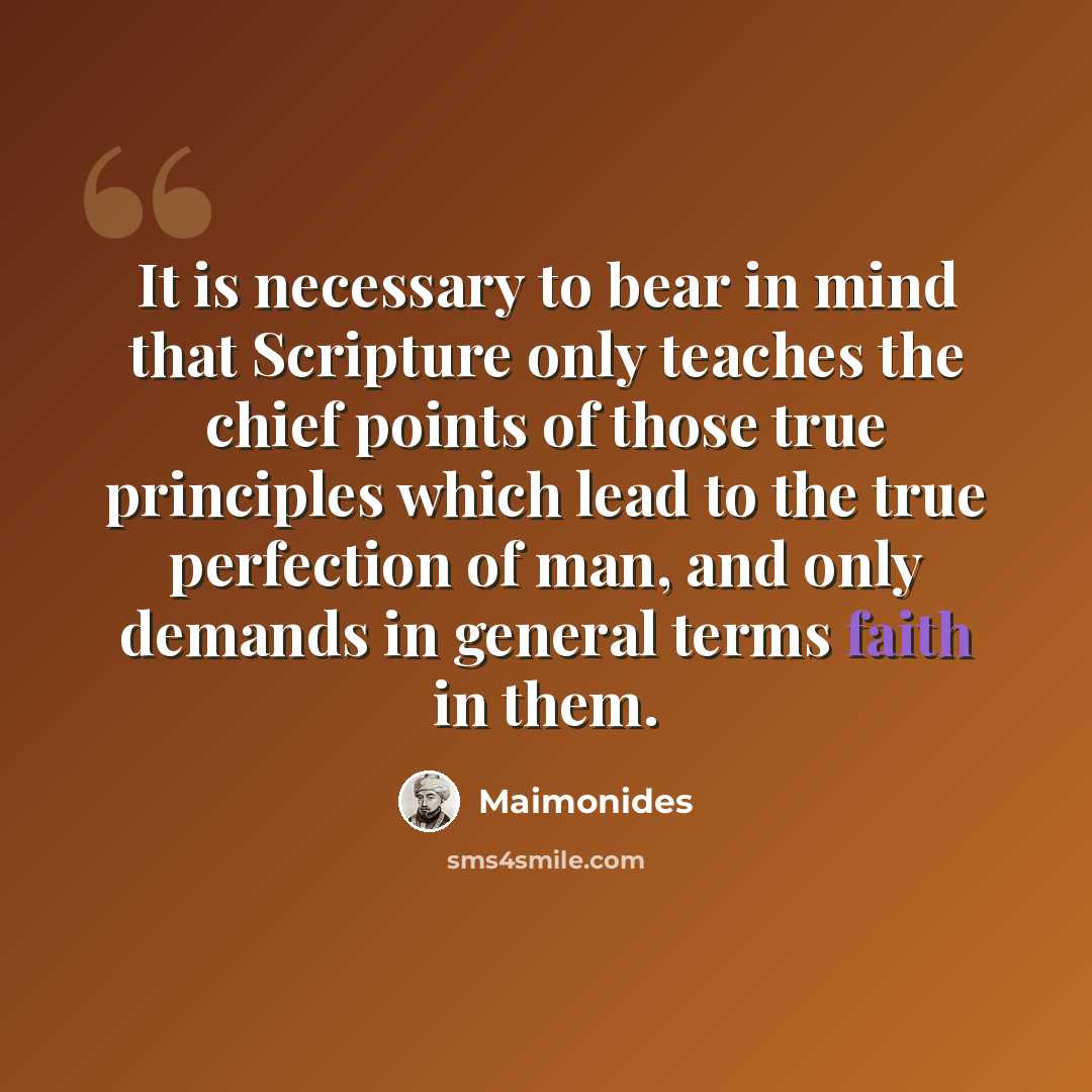 “It is necessary to bear in mind that Scripture only teaches the chief points of those true principles which lead to the true perfection of man, and only demands in general terms faith in them.” quote by Maimonides