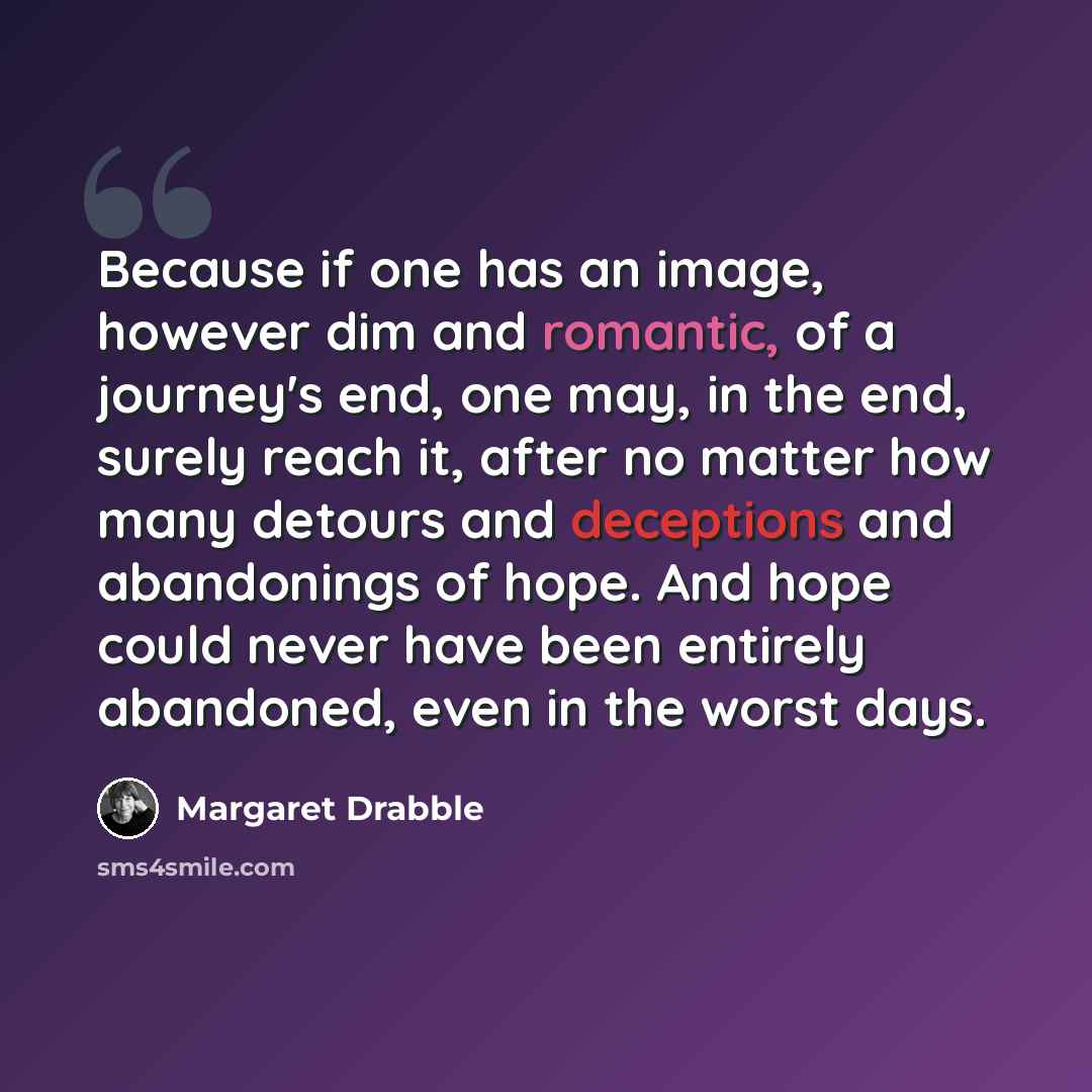 “Because if one has an image, however dim and romantic, of a journey's end, one may, in the end, surely reach it, after no matter how many detours and deceptions and abandonings of hope. And hope could never have been entirely abandoned, even in the worst days.” quote by Margaret Drabble