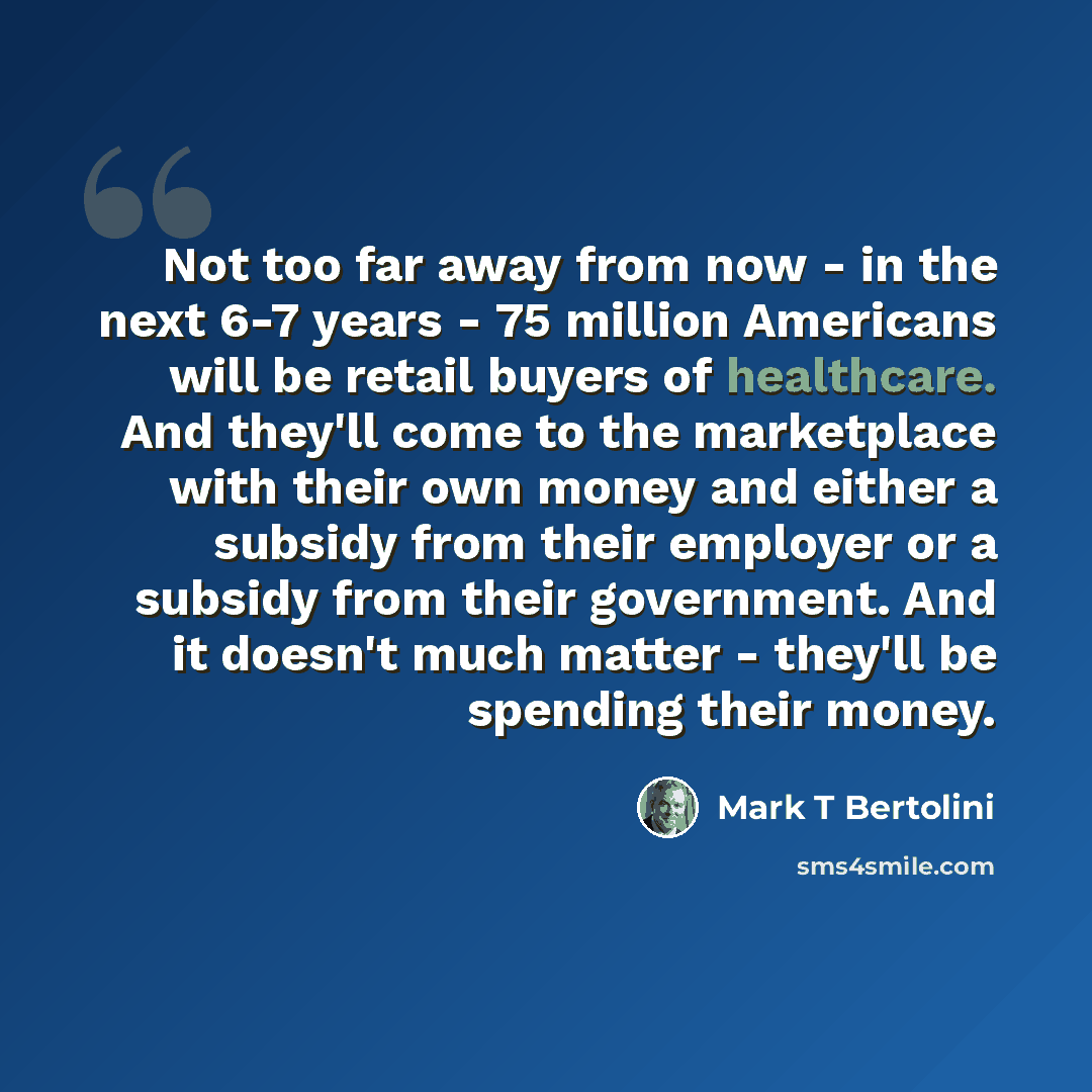 “Not too far away from now - in the next 6-7 years - 75 million Americans will be retail buyers of healthcare. And they'll come to the marketplace with their own money and either a subsidy from their employer or a subsidy from their government. And it doesn't much matter - they'll be spending their…” quote by Mark T Bertolini