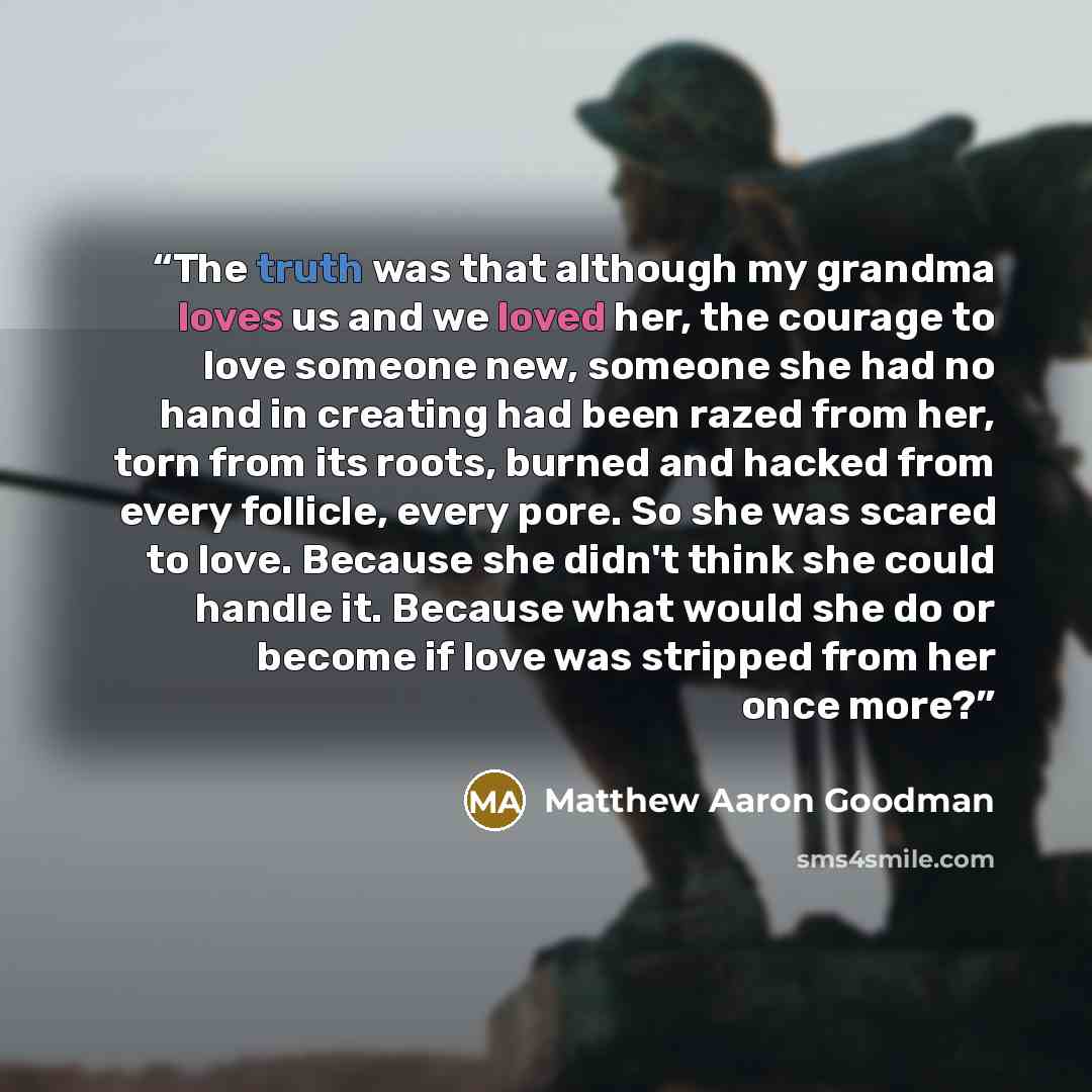 “The truth was that although my grandma loves us and we loved her, the courage to love someone new, someone she had no hand in creating had been razed from her, torn from its roots, burned and hacked from every follicle, every pore. So she was scared to love. Because she didn't think she could…” quote by Matthew Aaron Goodman