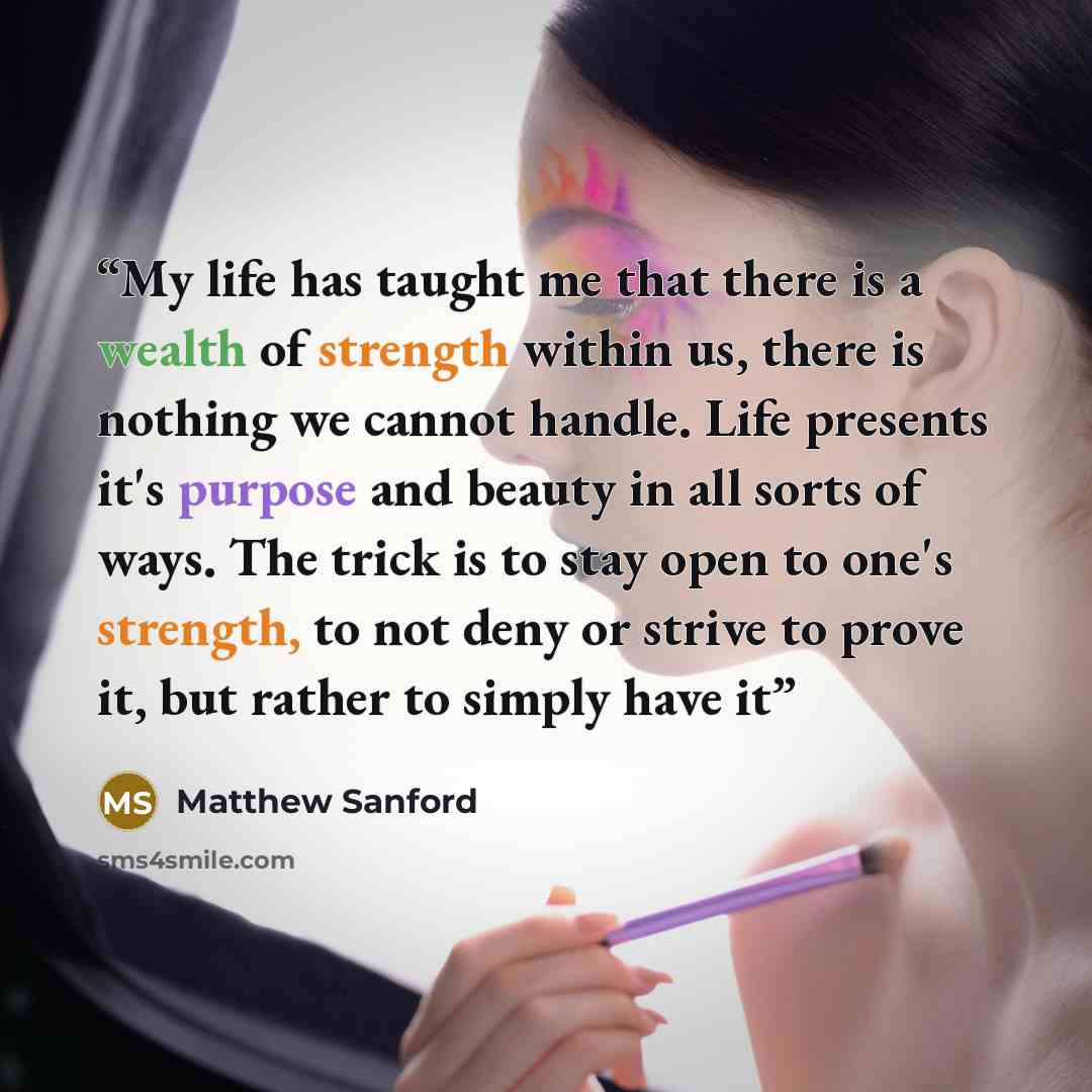 “My life has taught me that there is a wealth of strength within us, there is nothing we cannot handle. Life presents it's purpose and beauty in all sorts of ways. The trick is to stay open to one's strength, to not deny or strive to prove it, but rather to simply have it” quote by Matthew Sanford