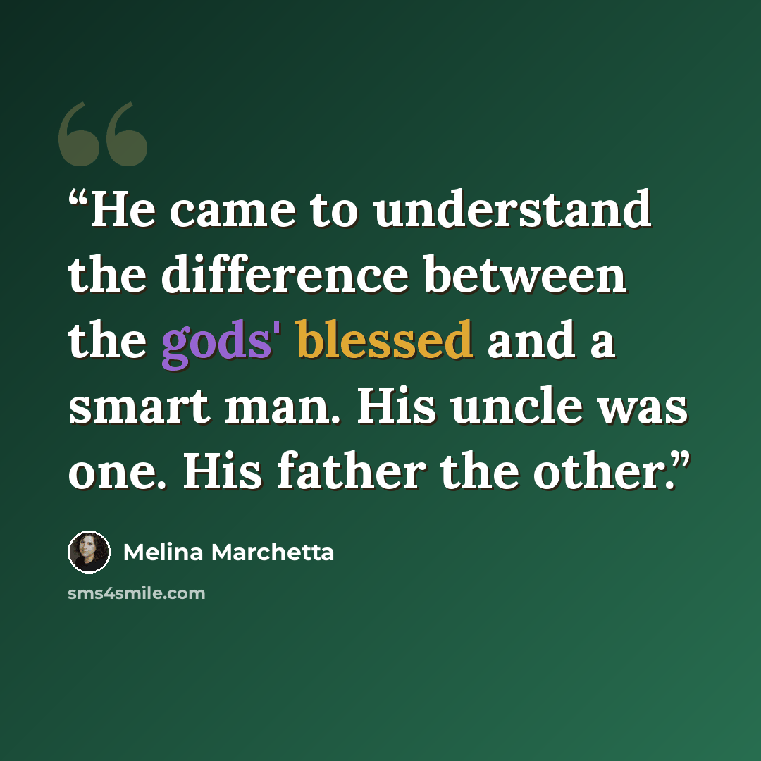 “He came to understand the difference between the gods' blessed and a smart man. His uncle was one. His father the other.” quote by Melina Marchetta