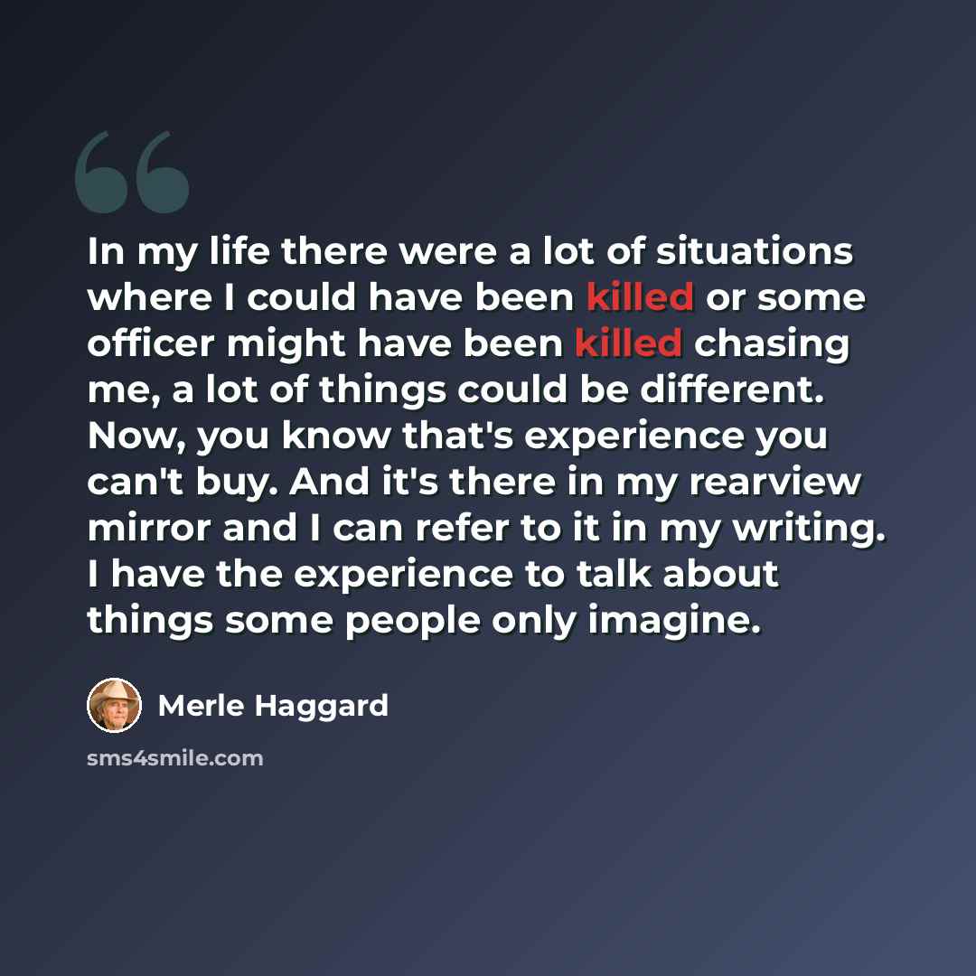 “In my life there were a lot of situations where I could have been killed or some officer might have been killed chasing me, a lot of things could be different. Now, you know that's experience you can't buy. And it's there in my rearview mirror and I can refer to it in my writing. I have the…” quote by Merle Haggard