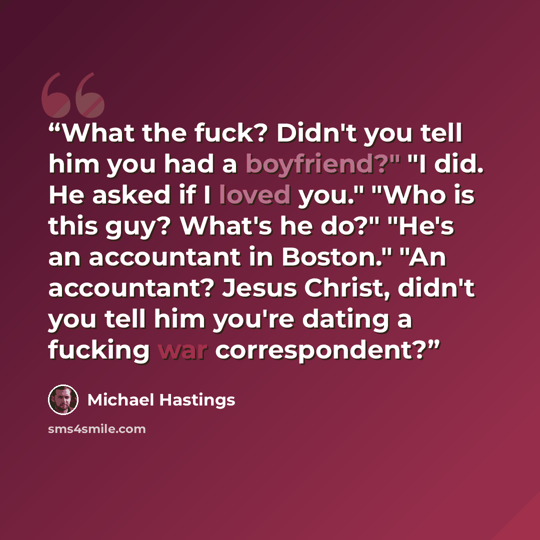 “What the fuck? Didn't you tell him you had a boyfriend?" "I did. He asked if I loved you." "Who is this guy? What's he do?" "He's an accountant in Boston." "An accountant? Jesus Christ, didn't you tell him you're dating a fucking war correspondent?” quote by Michael Hastings