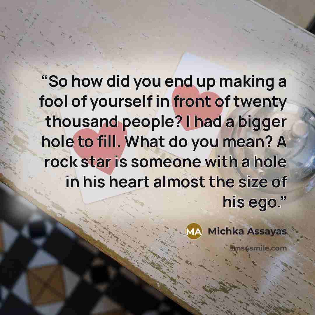 “So how did you end up making a fool of yourself in front of twenty thousand people? I had a bigger hole to fill. What do you mean? A rock star is someone with a hole in his heart almost the size of his ego.” quote by Michka Assayas