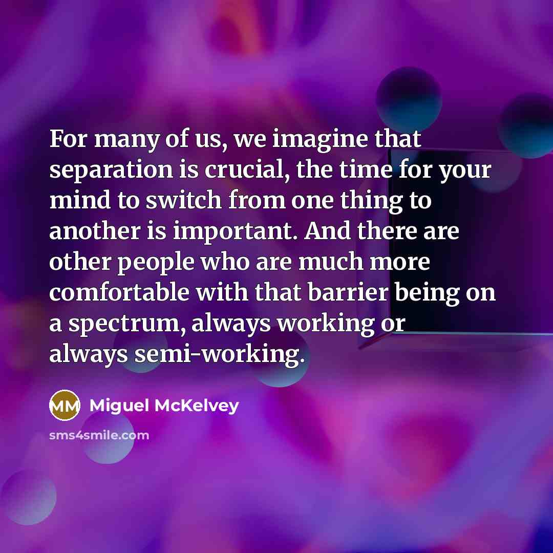 “For many of us, we imagine that separation is crucial, the time for your mind to switch from one thing to another is important. And there are other people who are much more comfortable with that barrier being on a spectrum, always working or always semi-working.” quote by Miguel McKelvey
