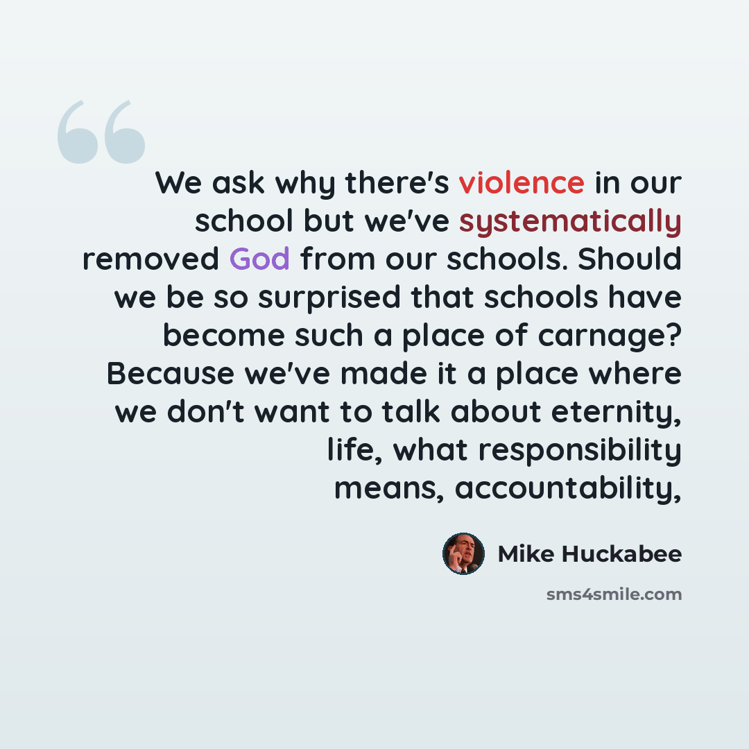 “We ask why there's violence in our school but we've systematically removed God from our schools. Should we be so surprised that schools have become such a place of carnage? Because we've made it a place where we don't want to talk about eternity, life, what responsibility means, accountability,” quote by Mike Huckabee