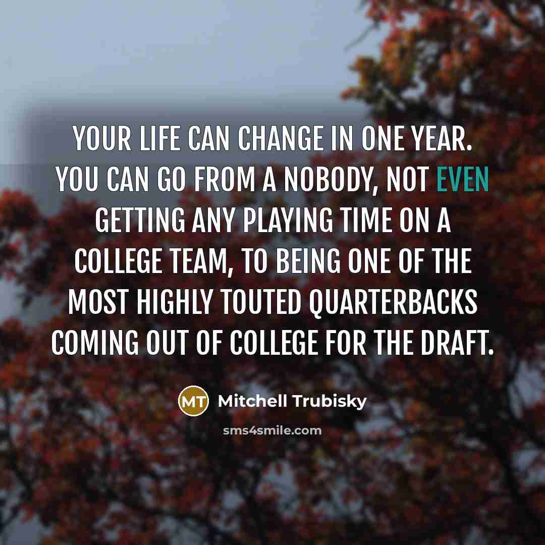 “Your life can change in one year. You can go from a nobody, not even getting any playing time on a college team, to being one of the most highly touted quarterbacks coming out of college for the draft.” quote by Mitchell Trubisky