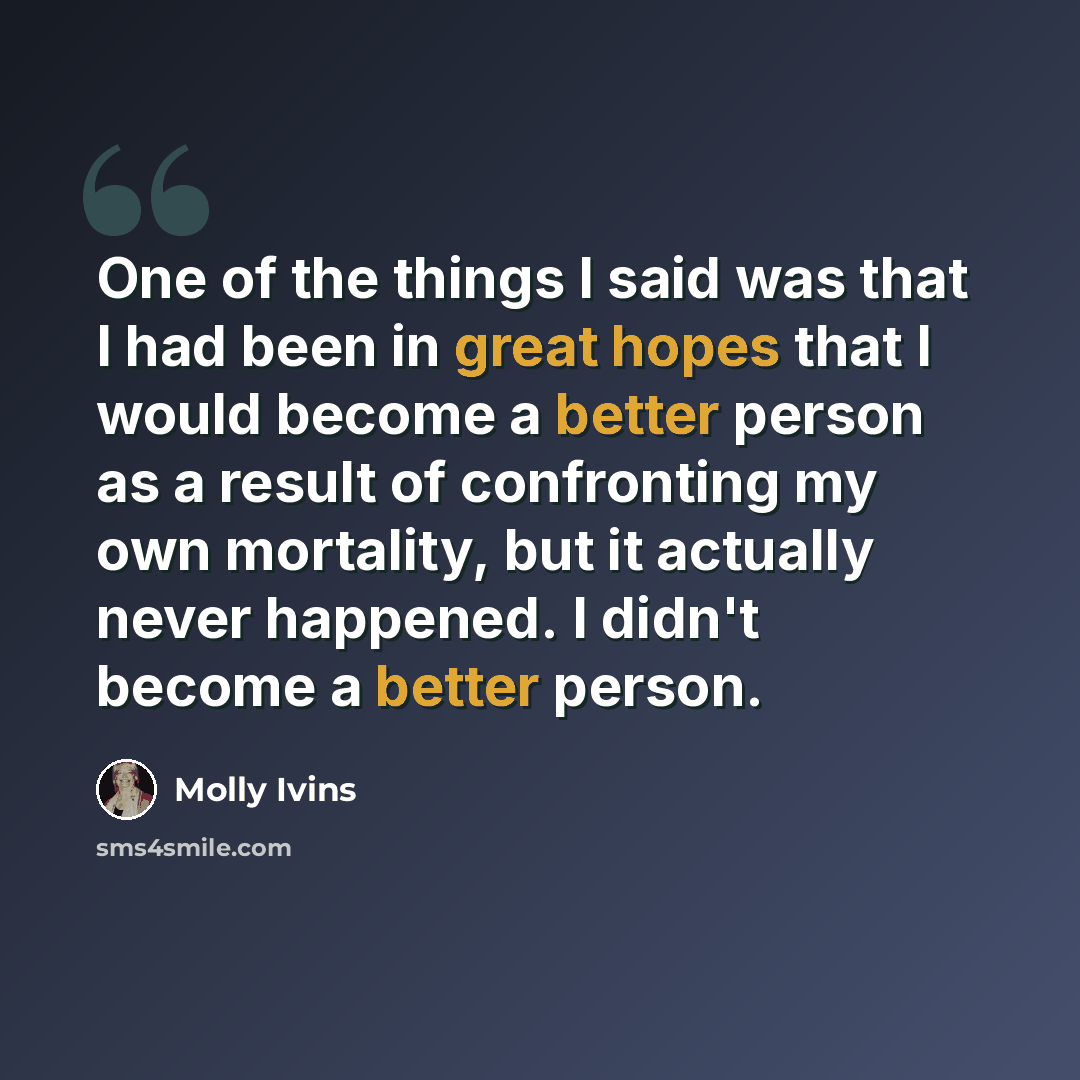 “One of the things I said was that I had been in great hopes that I would become a better person as a result of confronting my own mortality, but it actually never happened. I didn't become a better person.” quote by Molly Ivins